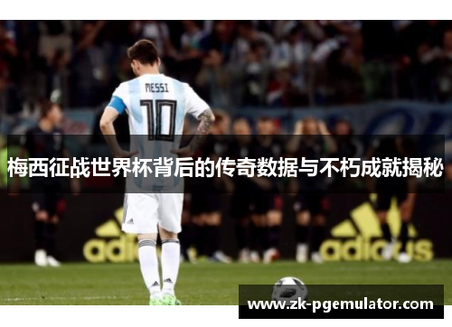 梅西征战世界杯背后的传奇数据与不朽成就揭秘
