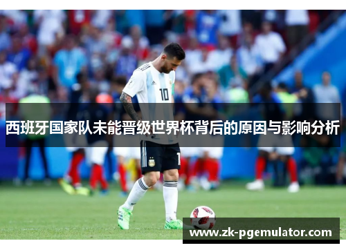 西班牙国家队未能晋级世界杯背后的原因与影响分析