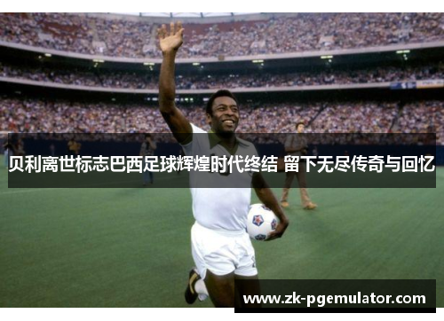 贝利离世标志巴西足球辉煌时代终结 留下无尽传奇与回忆 贝利离世标志巴西足球辉煌时代终结 留下无尽传奇与回忆