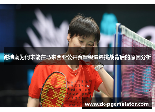 谢浩南为何未能在马来西亚公开赛晋级遭遇挑战背后的原因分析 谢浩南为何未能在马来西亚公开赛晋级遭遇挑战背后的原因分析