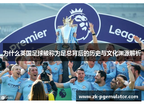 为什么英国足球被称为足总背后的历史与文化渊源解析 为什么英国足球被称为足总背后的历史与文化渊源解析