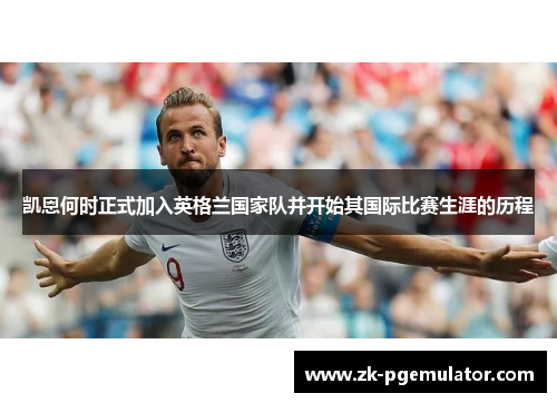 凯恩何时正式加入英格兰国家队并开始其国际比赛生涯的历程 凯恩何时正式加入英格兰国家队并开始其国际比赛生涯的历程