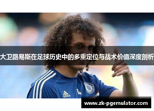 大卫路易斯在足球历史中的多重定位与战术价值深度剖析 大卫路易斯在足球历史中的多重定位与战术价值深度剖析