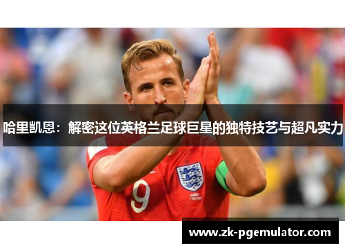 哈里凯恩:解密这位英格兰足球巨星的独特技艺与超凡实力 哈里凯恩:解密这位英格兰足球巨星的独特技艺与超凡实力