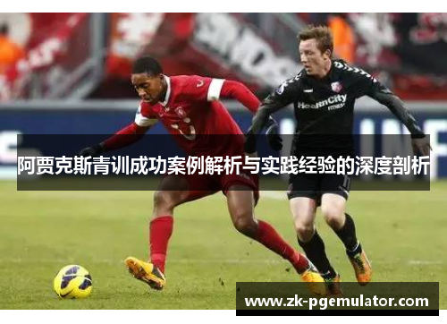 阿贾克斯青训成功案例解析与实践经验的深度剖析 阿贾克斯青训成功案例解析与实践经验的深度剖析