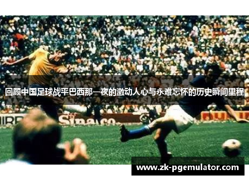 回顾中国足球战平巴西那一夜的激动人心与永难忘怀的历史瞬间里程 回顾中国足球战平巴西那一夜的激动人心与永难忘怀的历史瞬间里程