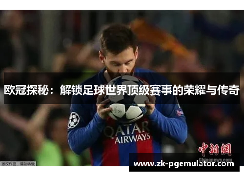 欧冠探秘:解锁足球世界顶级赛事的荣耀与传奇 欧冠探秘:解锁足球世界顶级赛事的荣耀与传奇