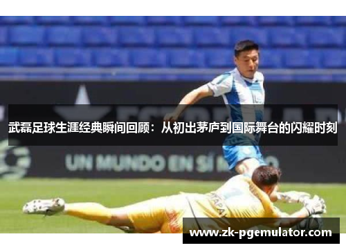 武磊足球生涯经典瞬间回顾:从初出茅庐到国际舞台的闪耀时刻 武磊足球生涯经典瞬间回顾:从初出茅庐到国际舞台的闪耀时刻