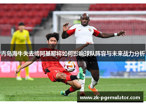青岛海牛失去博阿基耶将如何影响球队阵容与未来战力分析 青岛海牛失去博阿基耶将如何影响球队阵容与未来战力分析