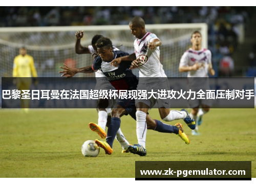 巴黎圣日耳曼在法国超级杯展现强大进攻火力全面压制对手