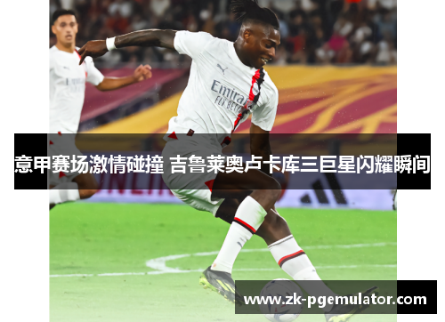 意甲赛场激情碰撞 吉鲁莱奥卢卡库三巨星闪耀瞬间