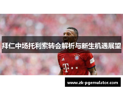 拜仁中场托利索转会解析与新生机遇展望