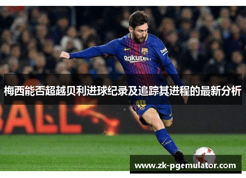 梅西能否超越贝利进球纪录及追踪其进程的最新分析