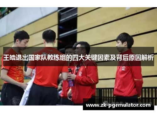 王皓退出国家队教练组的四大关键因素及背后原因解析 王皓退出国家队教练组的四大关键因素及背后原因解析