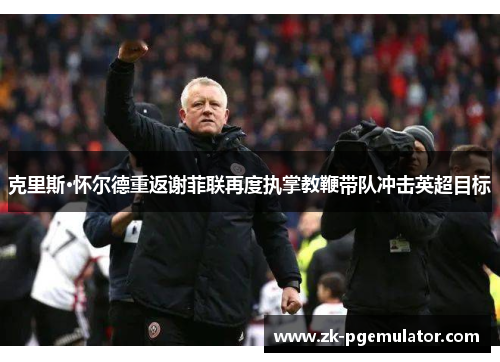 克里斯·怀尔德重返谢菲联再度执掌教鞭带队冲击英超目标 克里斯·怀尔德重返谢菲联再度执掌教鞭带队冲击英超目标