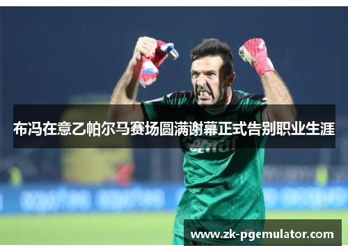 布冯在意乙帕尔马赛场圆满谢幕正式告别职业生涯 布冯在意乙帕尔马赛场圆满谢幕正式告别职业生涯