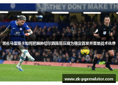 恩佐马雷斯卡如何把臃肿切尔西阵容压缩为稳定首发并重塑战术秩序 恩佐马雷斯卡如何把臃肿切尔西阵容压缩为稳定首发并重塑战术秩序