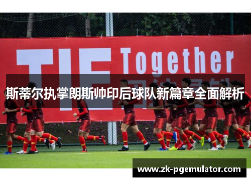 斯蒂尔执掌朗斯帅印后球队新篇章全面解析