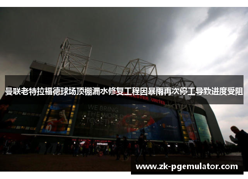 曼联老特拉福德球场顶棚漏水修复工程因暴雨再次停工导致进度受阻