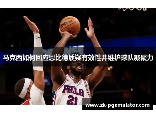 马克西如何回应恩比德质疑有效性并维护球队凝聚力 马克西如何回应恩比德质疑有效性并维护球队凝聚力